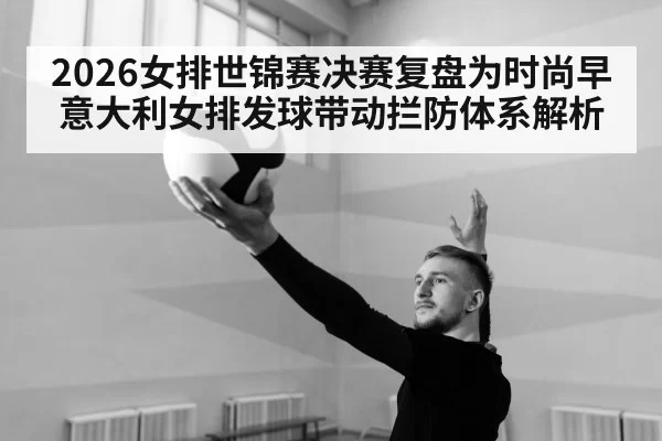2026女排世锦赛决赛复盘为时尚早 意大利女排发球带动拦防体系解析
